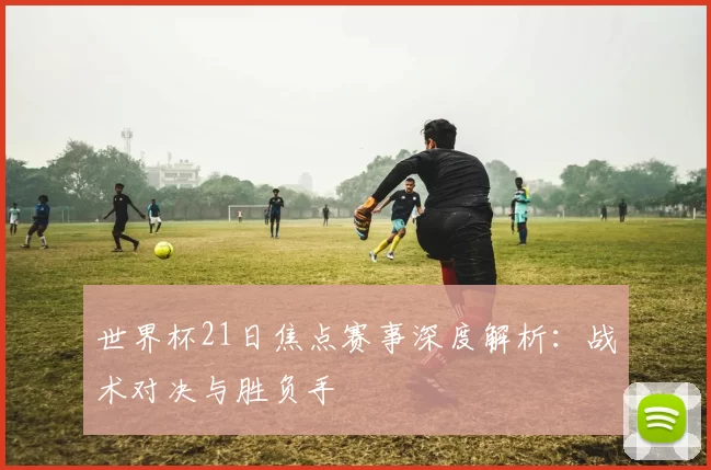 世界杯21日焦点赛事深度解析:战术对决与胜负手