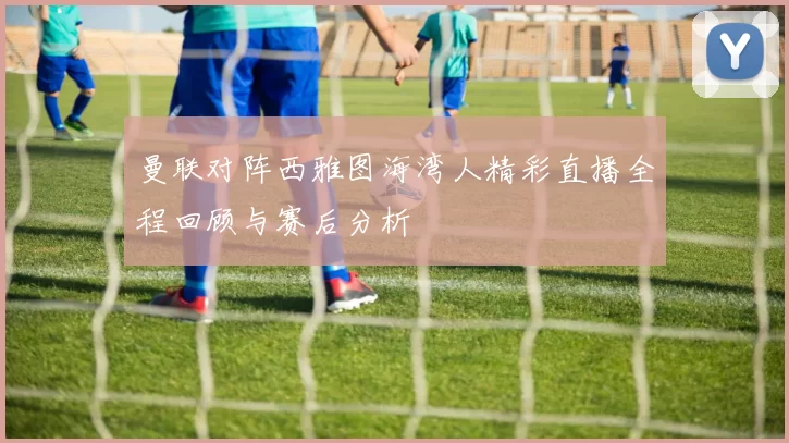 曼联对阵西雅图海湾人精彩直播全程回顾与赛后分析