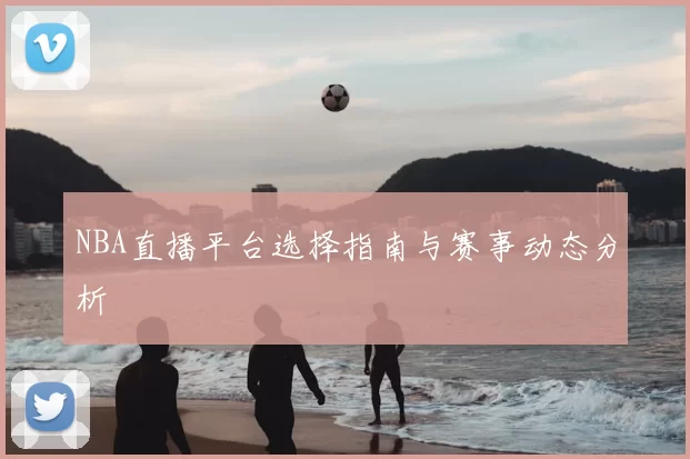NBA直播平台选择指南与赛事动态分析