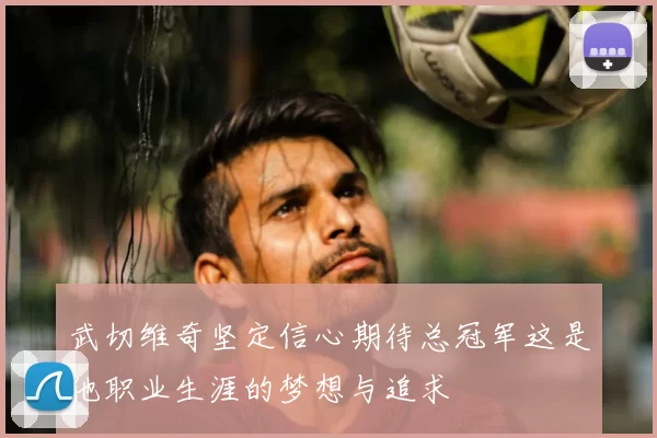 武切维奇坚定信心期待总冠军这是他职业生涯的梦想与追求