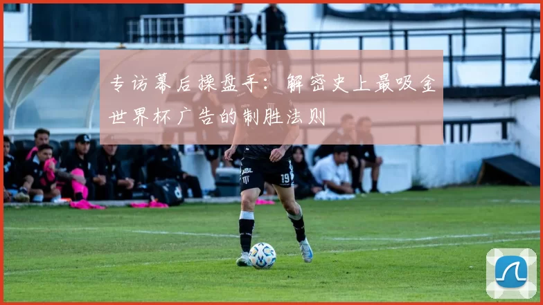 专访幕后操盘手：解密史上最吸金世界杯广告的制胜法则