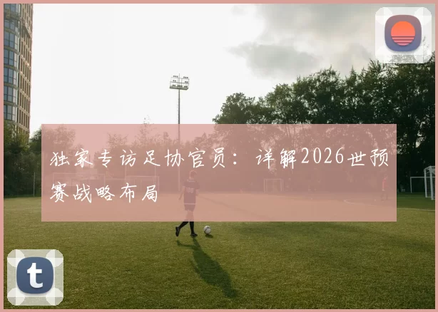 独家专访足协官员:详解2026世预赛战略布局