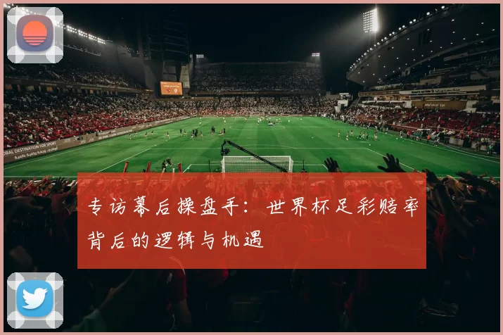 专访幕后操盘手:世界杯足彩赔率背后的逻辑与机遇
