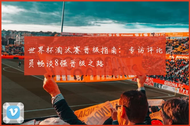 世界杯淘汰赛晋级指南:专访评论员畅谈8强晋级之路