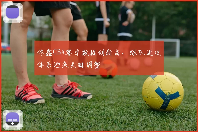 佟鑫CBA赛季数据创新高，球队进攻体系迎来关键调整