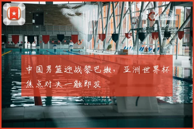 中国男篮迎战黎巴嫩，亚洲世界杯焦点对决一触即发