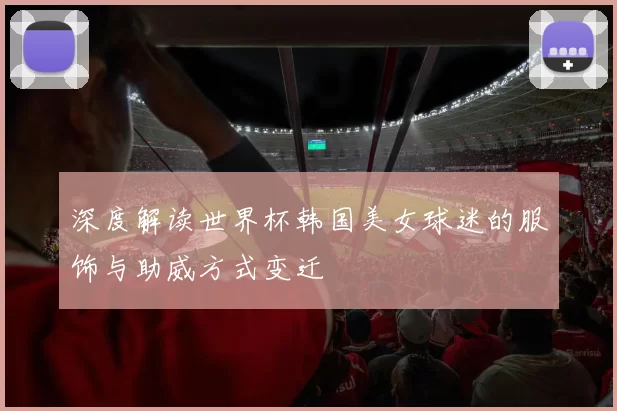 深度解读世界杯韩国美女球迷的服饰与助威方式变迁