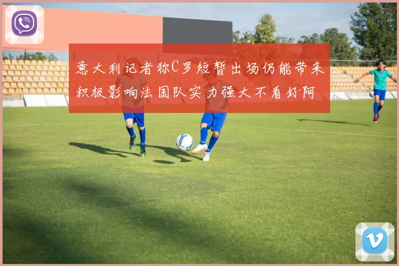 意大利记者称C罗短暂出场仍能带来积极影响法国队实力强大不看好阿根廷表现
