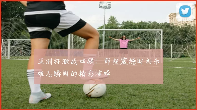 亚洲杯激战回顾：那些震撼时刻和难忘瞬间的精彩演绎