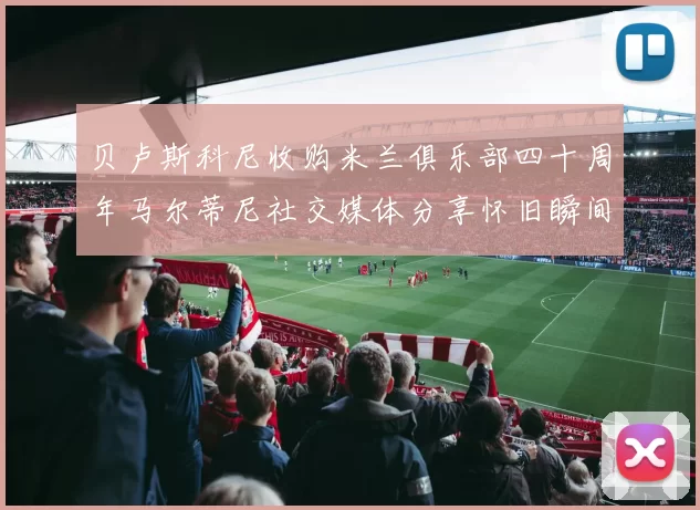 贝卢斯科尼收购米兰俱乐部四十周年马尔蒂尼社交媒体分享怀旧瞬间