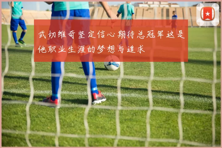 武切维奇坚定信心期待总冠军这是他职业生涯的梦想与追求