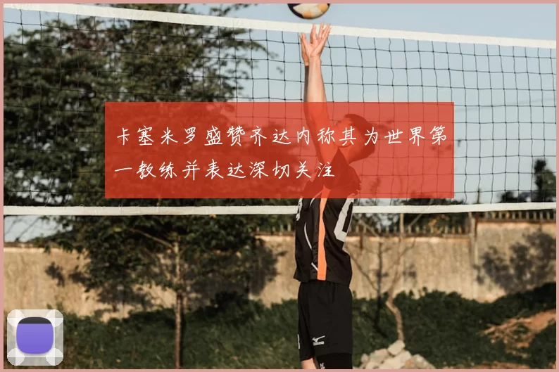 卡塞米罗盛赞齐达内称其为世界第一教练并表达深切关注