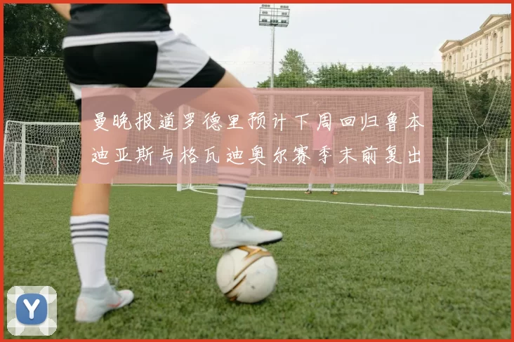 曼晚报道罗德里预计下周回归鲁本迪亚斯与格瓦迪奥尔赛季末前复出