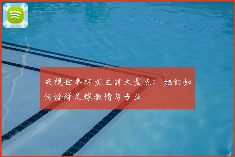 央视世界杯女主持大盘点：她们如何诠释足球激情与专业