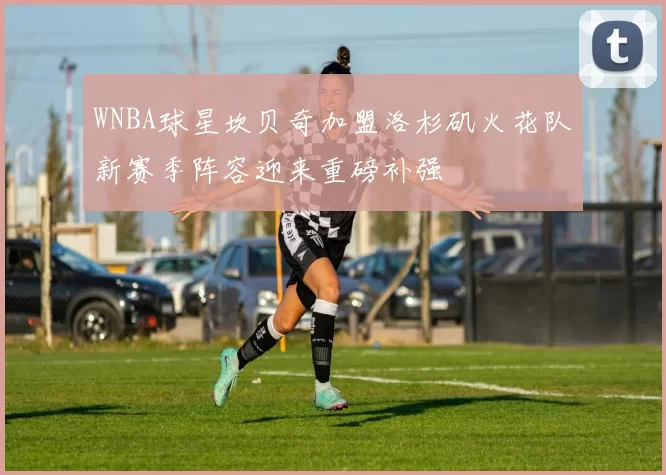 WNBA球星坎贝奇加盟洛杉矶火花队新赛季阵容迎来重磅补强