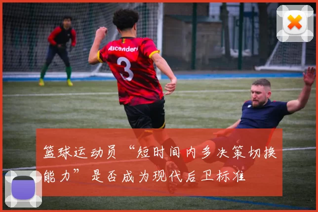 篮球运动员“短时间内多决策切换能力”是否成为现代后卫标准