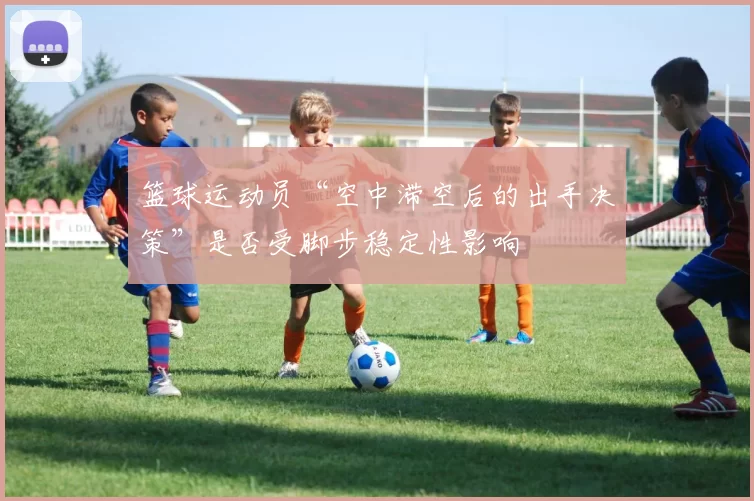 篮球运动员“空中滞空后的出手决策”是否受脚步稳定性影响