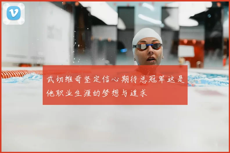 武切维奇坚定信心期待总冠军这是他职业生涯的梦想与追求