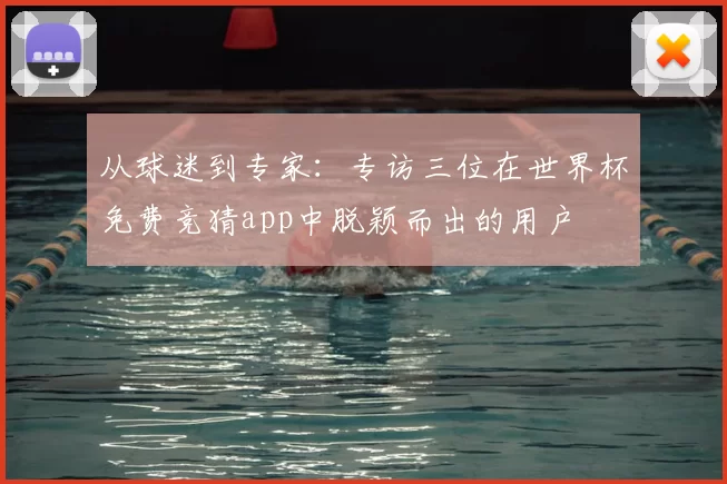 从球迷到专家：专访三位在世界杯免费竞猜app中脱颖而出的用户