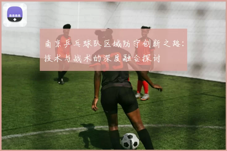 南京乒乓球队区域防守创新之路：技术与战术的深度融合探讨