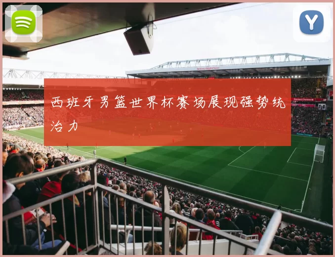 西班牙男篮世界杯赛场展现强势统治力
