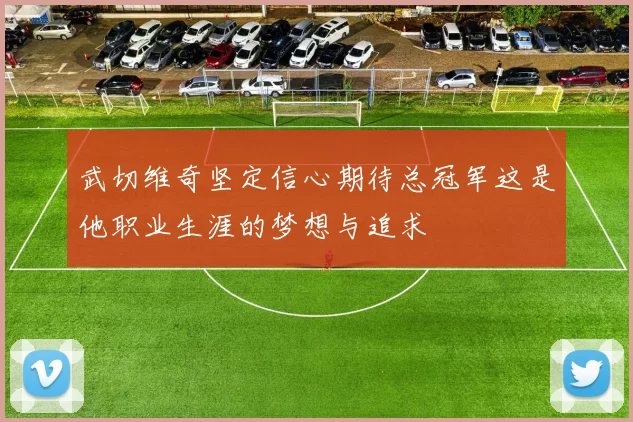 武切维奇坚定信心期待总冠军这是他职业生涯的梦想与追求