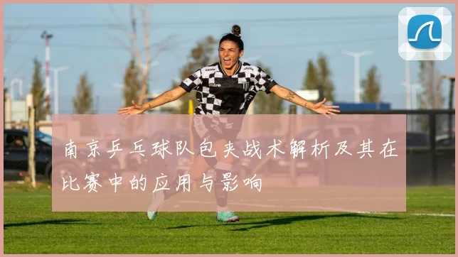 南京乒乓球队包夹战术解析及其在比赛中的应用与影响