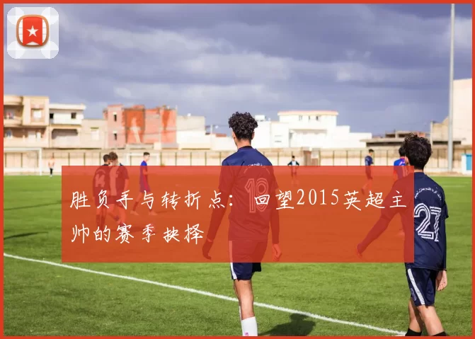 胜负手与转折点：回望2015英超主帅的赛季抉择