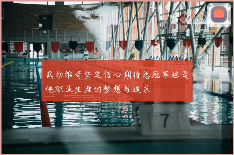 武切维奇坚定信心期待总冠军这是他职业生涯的梦想与追求