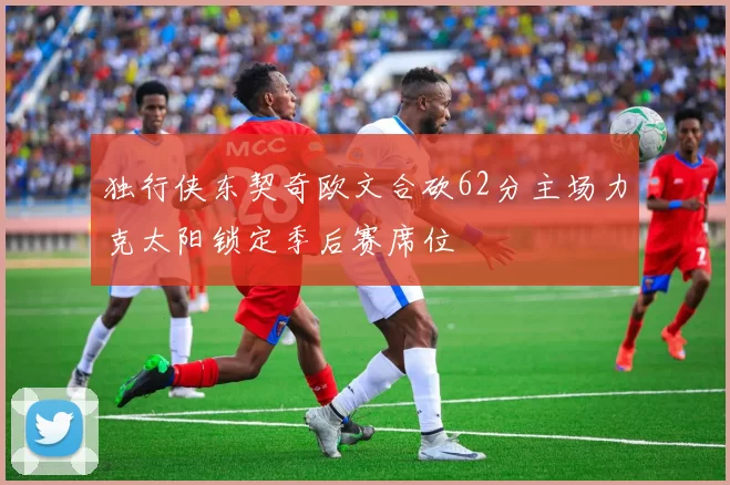 独行侠东契奇欧文合砍62分主场力克太阳锁定季后赛席位