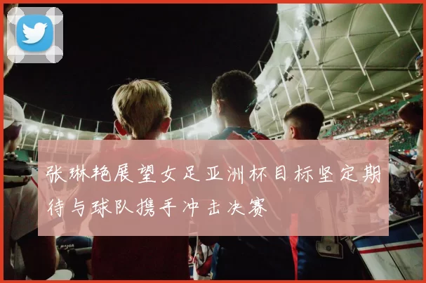 张琳艳展望女足亚洲杯目标坚定期待与球队携手冲击决赛