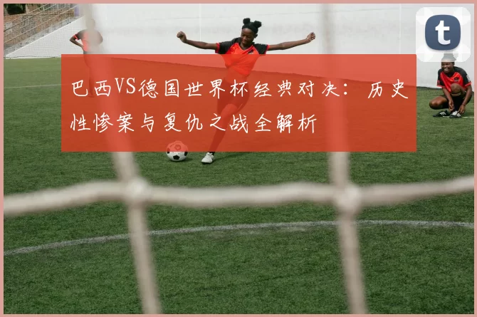 巴西VS德国世界杯经典对决:历史性惨案与复仇之战全解析