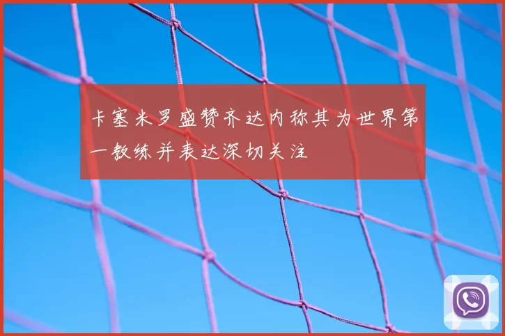 卡塞米罗盛赞齐达内称其为世界第一教练并表达深切关注