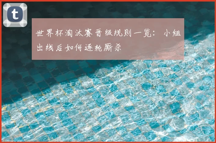 世界杯淘汰赛晋级规则一览:小组出线后如何逐轮厮杀