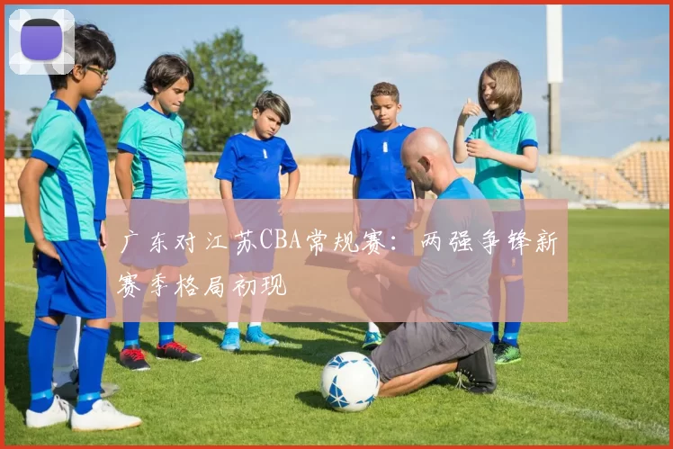 广东对江苏CBA常规赛：两强争锋新赛季格局初现