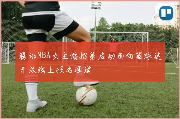 腾讯NBA女主播招募启动面向篮球迷开放线上报名通道