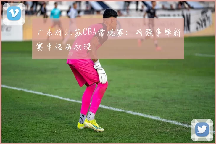 广东对江苏CBA常规赛：两强争锋新赛季格局初现