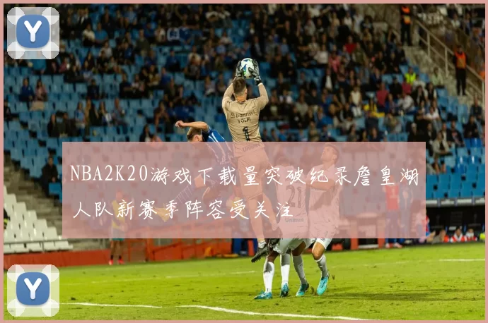 NBA2K20游戏下载量突破纪录詹皇湖人队新赛季阵容受关注